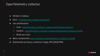 ● Written in Golang
● Docs - opentelemetry.io/docs/collector/
● Two distributions
○ Core - opentelemetry-collector-releases/distributions/otelcol
○ Contrib - opentelemetry-collector-releases/distributions/otelcol-contrib
○ Build your own
● Many components open-telemetry/opentelemetry-collector-contrib
● Distributed as: binary, container image, APK/DEB/RPM
15
OpenTelemetry collector
 