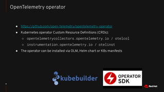 ● https://github.com/open-telemetry/opentelemetry-operator
● Kubernetes operator Custom Resource Deﬁnitions (CRDs):
○ opentelemetrycollectors.opentelemetry.io / otelcol
○ instrumentation.opentelemetry.io / otelinst
● The operator can be installed via OLM, Helm chart or K8s manifests
18
OpenTelemetry operator
 
