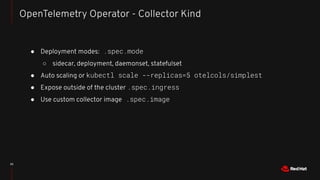 ● Deployment modes: .spec.mode
○ sidecar, deployment, daemonset, statefulset
● Auto scaling or kubectl scale --replicas=5 otelcols/simplest
● Expose outside of the cluster .spec.ingress
● Use custom collector image .spec.image
20
OpenTelemetry Operator - Collector Kind
 