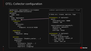 21
OTEL-Collector conﬁguration
apiVersion: opentelemetry.io/v1alpha1
kind: OpenTelemetryCollector
metadata:
name: otel
spec:
mode: deployment
config: |
receivers:
otlp:
protocols:
grpc:
endpoint: 0.0.0.0:14250
exporters:
logging:
loglevel: debug
service:
extensions: [headers_setter, ...]
pipelines:
traces:
processors: [batch,...]
receivers: [otlp]
exporters: [logging]
# Data src: traces, metrics, logs
processors: # <optional>
batch:
send_batch_size: 10000
timeout: 10s
resourcedetection/openshift:
detectors: openshift
timeout: 2s
override: false
extensions: # <optional>
headers_setter:
- key: X-Scope-OrgID
from_context: tenant_id
- key: User-ID
value: user_id
sidecar.opentelemetry.io/inject: "true"
 
