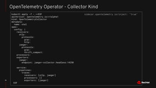 22
OpenTelemetry Operator - Collector Kind
kubectl apply -f - <<EOF
apiVersion: opentelemetry.io/v1alpha1
kind: OpenTelemetryCollector
metadata:
name: otel
spec:
config: |
receivers:
otlp:
protocols:
grpc:
http:
jaeger:
protocols:
grpc:
thrift_compact:
processors:
exporters:
jaeger:
endpoint: jaeger-collector.headless:14250
service:
pipelines:
traces:
receivers: [otlp, jaeger]
processors: []
exporters: [jaeger]
EOF
sidecar.opentelemetry.io/inject: "true"
 