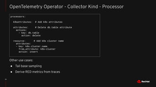 23
OpenTelemetry Operator - Collector Kind - Processor
processors:
k8sattributes: # Add k8s attributes
attributes: # Delete db.table attribute
actions:
- key: db.table
action: delete
resource: # Add k8s cluster name
attributes:
- key: k8s.cluster.name
from_attribute: k8s-cluster
action: insert
Other use cases:
● Tail base sampling
● Derive RED metrics from traces
 