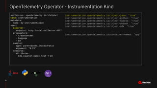 25
OpenTelemetry Operator - Instrumentation Kind
apiVersion: opentelemetry.io/v1alpha1
kind: Instrumentation
metadata:
name: my-instrumentation
spec:
exporter:
endpoint: http://otel-collector:4317
propagators:
- tracecontext
- baggage
- b3
sampler:
type: parentbased_traceidratio
argument: "0.25"
resource:
attributes:
k8s.cluster.name: test-1-23
instrumentation.opentelemetry.io/inject-java: "true"
instrumentation.opentelemetry.io/inject-python: "true"
instrumentation.opentelemetry.io/inject-nodejs: "true"
instrumentation.opentelemetry.io/inject-dotnet: "true"
instrumentation.opentelemetry.io/inject-sdk: "true"
instrumentation.opentelemetry.io/container-names: "app"
 