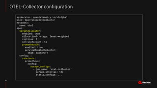 34
OTEL-Collector conﬁguration
apiVersion: opentelemetry.io/v1alpha1
kind: OpenTelemetryCollector
metadata:
name: otel
spec:
targetAllocator:
enabled: true
allocationStrategy: least-weighted
replicas: 3
serviceAccount: ta
prometheusCR:
enabled: true
serviceMonitorSelector:
team: backend-1
config: |
receivers:
prometheus:
config:
scrape_configs:
- job_name: ‘otel-collector’
scrape_interval: 10s
static_configs: ...
 