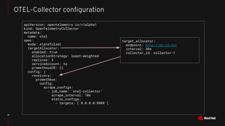 35
OTEL-Collector conﬁguration
apiVersion: opentelemetry.io/v1alpha1
kind: OpenTelemetryCollector
metadata:
name: otel
spec:
mode: statefulset
targetAllocator:
enabled: true
allocationStrategy: least-weighted
replicas: 3
serviceAccount: ta
prometheusCR: {}
config: |
receivers:
prometheus:
config:
scrape_configs:
- job_name: ‘otel-collector’
scrape_interval: 10s
static_configs:
- targets: [`0.0.0.0:8888`]
target_allocator:
endpoint: http://my-ta-svc
interval: 30s
collector_id: collector-1
 