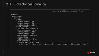 36
OTEL-Collector conﬁguration
…
receivers:
prometheus:
config:
global:
scrape_interval: 1m
scrape_timeout: 10s
evaluation_interval: 1m
scrape_configs:
- job_name: otel-collector
honor_timestamps: true
scrape_interval: 10s
scrape_timeout: 10s
metrics_path: /metrics
scheme: http
follow_redirects: true
http_sd_configs:
- follow_redirects: false
url: http://metrics-ta-svc:80/jobs/otel-collector/targets?collector_id=$POD_NAME
spec.targetAllocator.enabeld: "true"
 