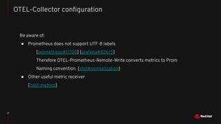 37
OTEL-Collector conﬁguration
Be aware of:
● Prometheus does not support UTF-8 labels
[prometheus#11700] [grafana#42615]
Therefore OTEL-Prometheus-Remote-Write converts metrics to Prom
Naming convention. [otel#normalization]
● Other useful metric receiver
[host-metrics]
 