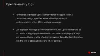 39
● For metrics and traces OpenTelemetry takes the approach of a
clean-sheet design, speciﬁes a new API and provides full
implementations of this API in multiple languages.
● Our approach with logs is somewhat different. For OpenTelemetry to be
successful in logging space we need to support existing legacy of logs
and logging libraries, while offering improvements and better integration
with the rest of observability world where possible.
OpenTelemetry logs
 