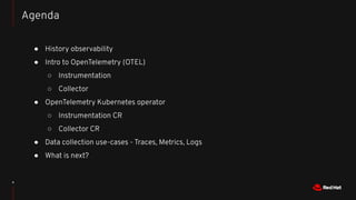 4
● History observability
● Intro to OpenTelemetry (OTEL)
○ Instrumentation
○ Collector
● OpenTelemetry Kubernetes operator
○ Instrumentation CR
○ Collector CR
● Data collection use-cases - Traces, Metrics, Logs
● What is next?
Agenda
 