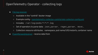 40
OpenTelemetry Operator - collecting logs
● File log receiver
○ Available in the “contrib” docker image
○ Example conﬁg - opentelemetry-collector-contrib/otel-collector-conﬁg.yml
○ Includes: /var/log/pods/*/*/*.log
○ Set of operators to parse data: json_parser, regex_parser, move…
○ Collectors resource attributes: namespace, pod name/UID/restarts, container name
● Fluentforwardreceiver - receive data from
 