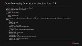 42
OpenTelemetry Operator - collecting logs, CR
apiVersion: opentelemetry.io/v1alpha1
kind: OpenTelemetryCollector
metadata:
name: otel-logs
spec:
mode: daemonset
image:
ghcr.io/open-telemetry/opentelemetry-collector-releases/opentelemetry-collector-contrib:0.
69.0
volumes:
- name: varlog
hostPath:
path: /var/log
- name: varlibdockercontainers
hostPath:
path: /var/lib/docker/containers
volumeMounts:
- mountPath: /var/log
name: varlog
readOnly: true
- mountPath: /var/lib/docker/containers
name: varlibdockercontainers
readOnly: true
 