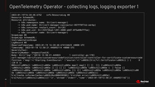43
OpenTelemetry Operator - collecting logs, logging exporter 1
2023-01-19T16:28:48.675Z info ResourceLog #0
Resource SchemaURL:
Resource attributes:
-> k8s.namespace.name: Str(cert-manager)
-> k8s.pod.name: Str(cert-manager-cainjector-857ff8f7cb-xmr6p)
-> k8s.container.restart_count: Str(0)
-> k8s.pod.uid: Str(53574bad-1d91-4880-ab87-8f5a88bfffee)
-> k8s.container.name: Str(cert-manager)
ScopeLogs #0
ScopeLogs SchemaURL:
InstrumentationScope
LogRecord #0
ObservedTimestamp: 2023-01-19 16:28:48.674124625 +0000 UTC
Timestamp: 2023-01-18 12:58:21.446092114 +0000 UTC
SeverityText:
SeverityNumber: Unspecified(0)
Body: Str({"log":"I0118 12:58:21.445823 1 controller.go:178]
cert-manager/certificate/customresourcedefinition/controller/controller-for-certificate-customresourcede
finition "msg"="Starting EventSource" "source"="u0026{{%!s(*v1.Certificate=u0026{{ } { 0
{{0 0 u
003cnilu003e}} u003cnilu003e u003cnilu003e map[] map[] [] [] []} {u003cnilu003e
u003cnilu003e u003cnilu003e [] [] [] [] u003cnilu003e u003cnilu003e { } false []
u003cnilu003e u003cnilu003e u003cnilu003e []} {[] u003cnilu003e u003cnilu003e u003cnilu00
3e u003cnilu003e u003cnilu003e u003cnilu003e u003cnilu003e}})
%!s(*cache.informerCache=u0026{0xc000438380}) %!s(chan error=u003cnilu003e)
%!s(func()=u003cnilu003e)}}"n","stream":"stderr","time":"2023-01-18T12:58:21.446092114Z"})
 