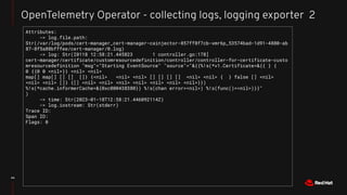 44
OpenTelemetry Operator - collecting logs, logging exporter 2
Attributes:
-> log.file.path:
Str(/var/log/pods/cert-manager_cert-manager-cainjector-857ff8f7cb-xmr6p_53574bad-1d91-4880-ab
87-8f5a88bfffee/cert-manager/0.log)
-> log: Str(I0118 12:58:21.445823 1 controller.go:178]
cert-manager/certificate/customresourcedefinition/controller/controller-for-certificate-custo
mresourcedefinition "msg"="Starting EventSource" "source"="&{{%!s(*v1.Certificate=&{{ } {
0 {{0 0 <nil>}} <nil> <nil>
map[] map[] [] [] []} {<nil> <nil> <nil> [] [] [] [] <nil> <nil> { } false [] <nil>
<nil> <nil> []} {[] <nil> <nil> <nil> <nil> <nil> <nil> <nil>}})
%!s(*cache.informerCache=&{0xc000438380}) %!s(chan error=<nil>) %!s(func()=<nil>)}}"
)
-> time: Str(2023-01-18T12:58:21.446092114Z)
-> log.iostream: Str(stderr)
Trace ID:
Span ID:
Flags: 0
 