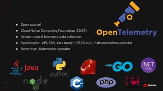 8
● Open source!
● Cloud Native Computing Foundation (CNCF)
● Vendor neutral telemetry data collection
● Speciﬁcation, API, SDK, data model - OTLP, auto-instrumentation, collector
● Helm chart, Kubernetes operator
 