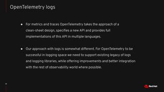 39
● For metrics and traces OpenTelemetry takes the approach of a
clean-sheet design, speciﬁes a new API and provides full...