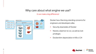 Docker has a few long-standing concerns for
engineers and developers alike.
▸ Security downsides of Docker
▸ Needs a daemon to run, as well as root
privileges
▸ Dockershim depreciation in K8s v1.24
10
It can make a big difference!
Why care about what engine we use?
 
