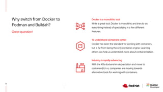 Why switch from Docker to
Podman and Buildah?
14
Great question!
While a great tool, Docker is monolithic and tries to do
everything instead of specializing in a few different
features.
Docker is a monolithic tool
Docker has been the standard for working with containers,
but is far from being the only container engine. Learning
others can help us understand more about containerization.
To understand containers better
With the K8s dockershim depreciation and move to
containerd/cri-o, companies are moving towards
alternative tools for working with containers.
Industry is rapidly advancing
 
