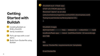 Getting
Started with
Buildah
1
2
Installing Buildah on
RHEL/CentOS
Verify installation
24
4 $ buildah bud -t flask-app .
STEP 1/9: FROM alpine:3.5
Resolved "alpine" as an alias
(/etc/containers/registries.conf.d/000-shortnames.conf)
Trying to pull docker.io/library/alpine:3.5...
…
$ buildah images
REPOSITORY TAG IMAGE ID CREATED SIZE
localhost/flask-app latest bd2f0ba33d4d 32 seconds ago
65.7 MB
$ ls
app.py Dockerfile requirements.txt templates
$ cat Dockerfile
3 Pull a git repo with a cool
demo
4 Build-from-Dockerfile using
Buildah
 
