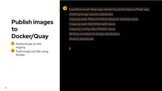 Publish images
to
Docker/Quay
1
2
Authenticate on the
registry
Push image just like using
Docker
27
2 $ podman push flask-app docker.io/cedricclyburn/flask-app
Getting image source signatures
Copying blob f566c57e6f2d skipped: already exists
Copying blob 92b59f4c9ef0 done
Copying config a6bc29a90c done
Writing manifest to image destination
Storing signatures
$
 