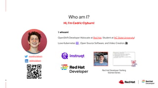 4
Hi, I’m Cedric Clyburn!
Who am I?
$ whoami
OpenShift Developer Advocate at Red Hat. Student at NC State University!
Love Kubernetes ☸ , Open Source Software, and Video Creation 🎥
Red Hat Developer Getting
Started Series
@cedricclyburn
cedricclyburn
 