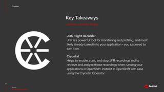 Key Takeaways
JDK Flight Recorder
JFR is a powerful tool for monitoring and profiling, and most
likely already baked in to your application - you just need to
turn it on.
Cryostat
Helps to enable, start, and stop JFR recordings and to
retrieve and analyze those recordings when running your
applications in OpenShift. Install it in OpenShift with ease
using the Cryostat Operator.
10
Source:
https://cryostat.io/guides/
Cryostat
Lessons Learned Today
 