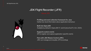 JDK Flight Recorder (JFR)
Profiling and event collection framework for Java
Gather low-level information about application behaviour
Built into OpenJDK
Available by default in OpenJDK 11+ and 8 (since 8u272, Oct. 2020)
Supports custom events
API to register and capture application-specific events
Pairs with JDK Mission Control (JMC)
JMC can manage and visualize JFR recordings
3
Source:
https://docs.oracle.com/en/java/java-components/jdk-mission-control/8/user-guide/using-jdk-flight-recorder.html
JDK Flight Recorder (JFR)
About JFR
 