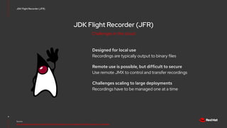 JDK Flight Recorder (JFR)
Designed for local use
Recordings are typically output to binary files
Remote use is possible, but difficult to secure
Use remote JMX to control and transfer recordings
Challenges scaling to large deployments
Recordings have to be managed one at a time
4
Source:
https://developers.redhat.com/blog/2021/01/25/introduction-to-containerjfr-jdk-flight-recorder-for-containers
JDK Flight Recorder (JFR)
Challenges in the cloud
 