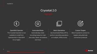 Cryostat 2.0
Cryostat 2.0
8
Source:
https://developers.redhat.com/articles/2021/10/18/announcing-cryostat-20-jdk-flight-recorder-containers
The Cryostat Operator is now
available to install from
OperatorHub in OpenShift
4.6 or higher
OpenShift Operator
Allow Cryostat to connect to
targets using alternate
connection protocols
Custom Targets
Use Automated Rules API to
perform recording operations
on multiple JVMs at once
Batch Operations
Automatically create
recordings based on main
Java class, labels, annotations,
and more
Automated Rules
Highlights
 