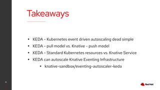 Takeaways
28
▸ KEDA - Kubernetes event driven autoscaling dead simple
▸ KEDA - pull model vs. Knative - push model
▸ KEDA - Standard Kubernetes resources vs. Knative Service
▸ KEDA can autoscale Knative Eventing Infrastructure
▸ knative-sandbox/eventing-autoscaler-keda
 