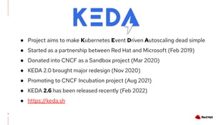 7
● Project aims to make Kubernetes Event Driven Autoscaling dead simple
● Started as a partnership between Red Hat and Microsoft (Feb 2019)
● Donated into CNCF as a Sandbox project (Mar 2020)
● KEDA 2.0 brought major redesign (Nov 2020)
● Promoting to CNCF Incubation project (Aug 2021)
● KEDA 2.6 has been released recently (Feb 2022)
● https://keda.sh
 