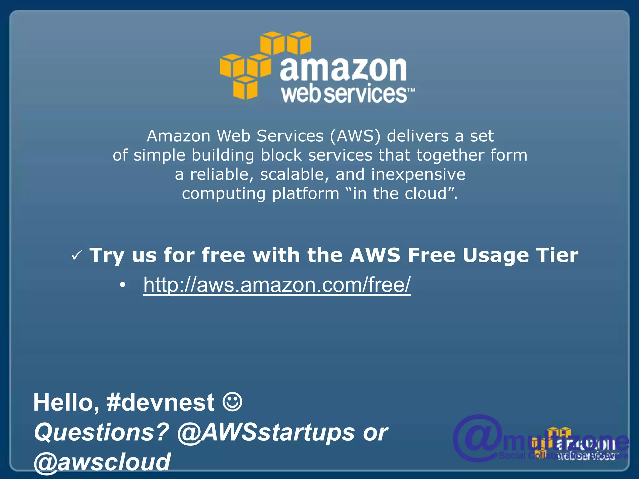 Amazon Web Services (AWS) delivers a set of simple building block services that together form a reliable, scalable, and inexpensive computing platform “in the cloud”. Try us for free with the AWS Free Usage Tierhttp://aws.amazon.com/free/Hello, #devnestQuestions? @AWSstartups or @awscloud