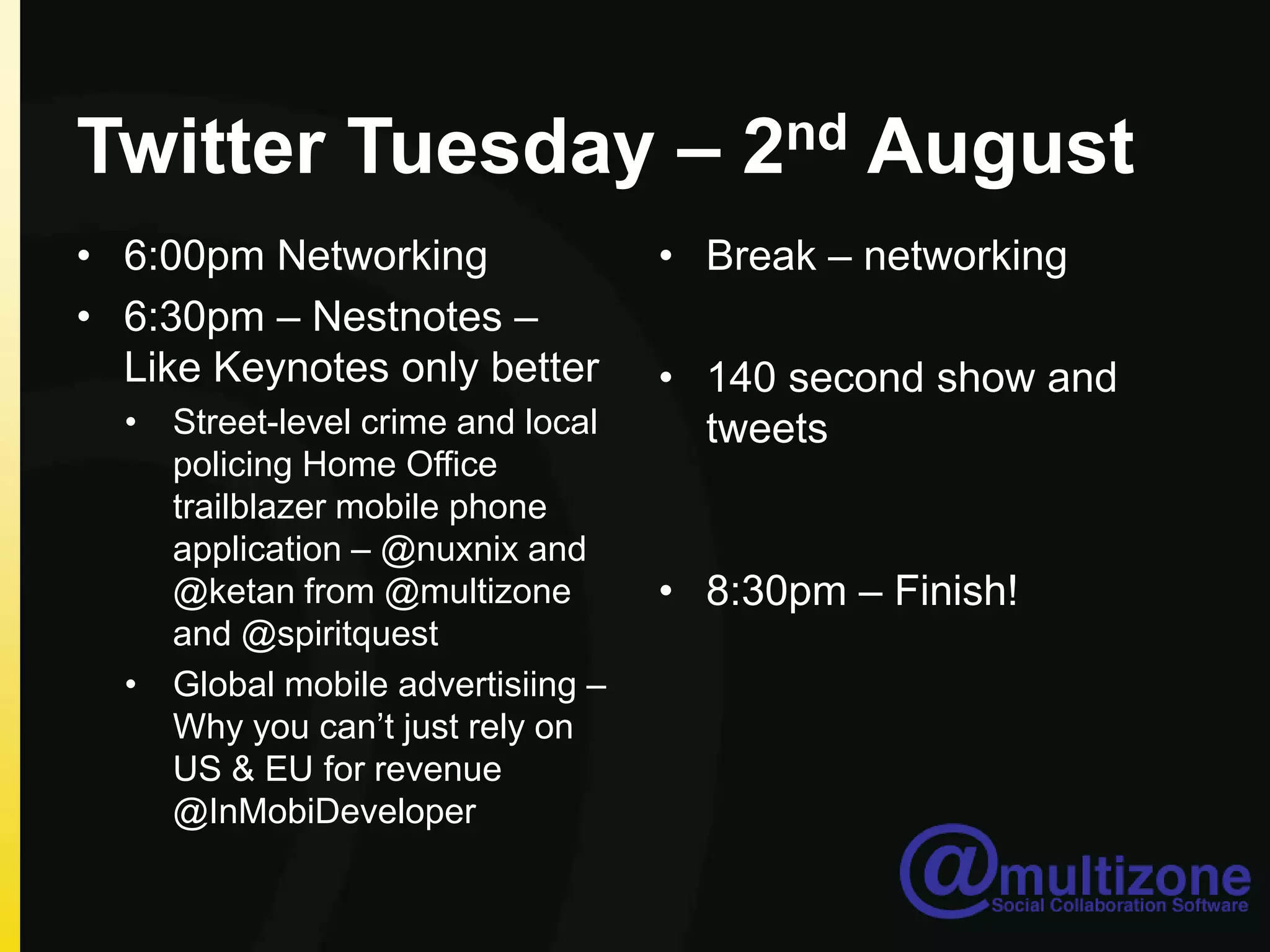 Twitter Tuesday – 2nd August6:00pm Networking6:30pm – Nestnotes– Like Keynotes only betterStreet-level crime and local policing Home Office trailblazer mobile phone application – @nuxnix and @ketan from @multizone and @spiritquestGlobal mobile advertisiing – Why you can’t just rely on US & EU for revenue @InMobiDeveloperBreak – networking140 second show and tweets 8:30pm – Finish!