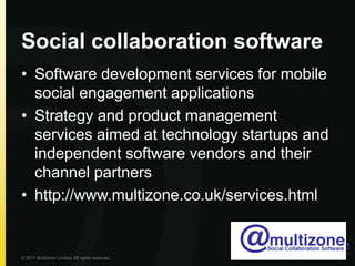 Social collaboration softwareSoftware development services for mobile social engagement applicationsStrategy and product management services aimed at technology startups and independent software vendors and their channel partnershttp://www.multizone.co.uk/services.html© 2011 Multizone Limited. All rights reserved.