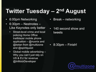 Twitter Tuesday – 2nd August6:00pm Networking6:30pm – Nestnotes– Like Keynotes only betterStreet-level crime and local policing Home Office trailblazer mobile phone application – @nuxnix and @ketan from @multizone and @spiritquestGlobal mobile advertisiing – Why you can’t just rely on US & EU for revenue @InMobiDeveloperBreak – networking140 second show and tweets 8:30pm – Finish!