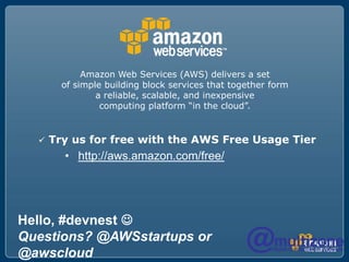 Amazon Web Services (AWS) delivers a set
        of simple building block services that together form
                a reliable, scalable, and inexpensive
                 computing platform “in the cloud”.


     Try us for free with the AWS Free Usage Tier
        • http://aws.amazon.com/free/




Hello, #devnest 
Questions? @AWSstartups or
@awscloud
 