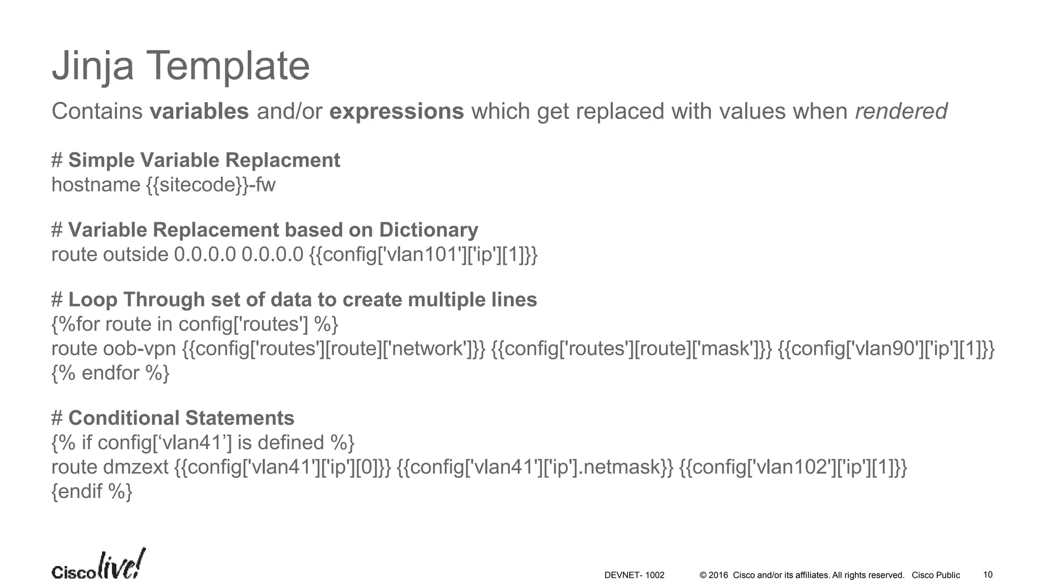 © 2016 Cisco and/or its affiliates. All rights reserved. Cisco Public 10DEVNET- 1002 Jinja Template # Simple Variable Replacment hostname {{sitecode}}-fw # Variable Replacement based on Dictionary route outside 0.0.0.0 0.0.0.0 {{config['vlan101']['ip'][1]}} # Loop Through set of data to create multiple lines {%for route in config['routes'] %} route oob-vpn {{config['routes'][route]['network']}} {{config['routes'][route]['mask']}} {{config['vlan90']['ip'][1]}} {% endfor %} # Conditional Statements {% if config[‘vlan41’] is defined %} route dmzext {{config['vlan41']['ip'][0]}} {{config['vlan41']['ip'].netmask}} {{config['vlan102']['ip'][1]}} {endif %} Contains variables and/or expressions which get replaced with values when rendered 