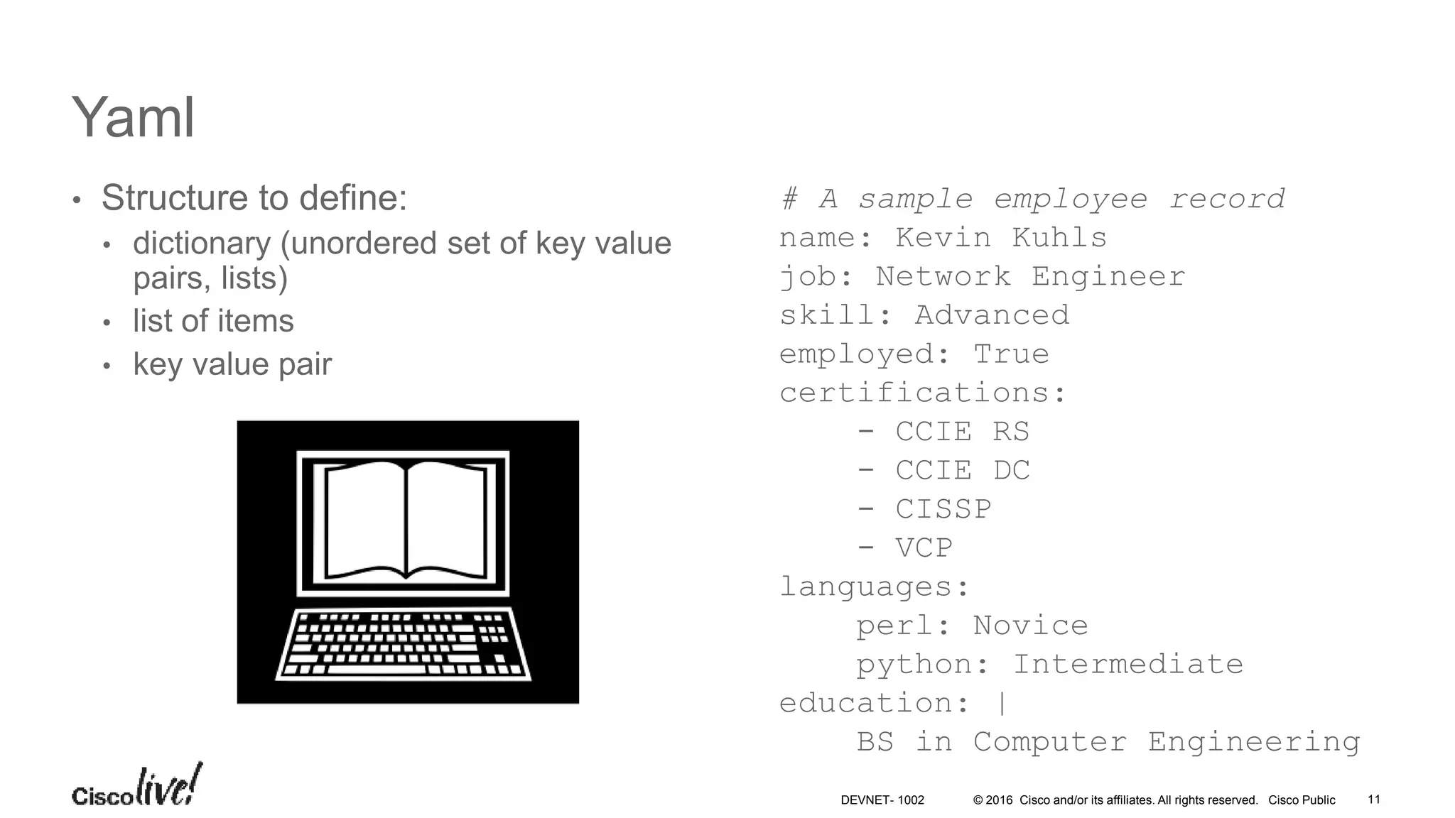 © 2016 Cisco and/or its affiliates. All rights reserved. Cisco Public 11DEVNET- 1002 Yaml • Structure to define: • dictionary (unordered set of key value pairs, lists) • list of items • key value pair # A sample employee record name: Kevin Kuhls job: Network Engineer skill: Advanced employed: True certifications: - CCIE RS - CCIE DC - CISSP - VCP languages: perl: Novice python: Intermediate education: | BS in Computer Engineering 