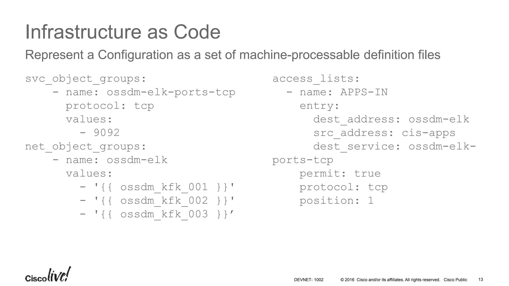 © 2016 Cisco and/or its affiliates. All rights reserved. Cisco Public 13DEVNET- 1002 Infrastructure as Code svc_object_groups: - name: ossdm-elk-ports-tcp protocol: tcp values: - 9092 net_object_groups: - name: ossdm-elk values: - '{{ ossdm_kfk_001 }}' - '{{ ossdm_kfk_002 }}' - '{{ ossdm_kfk_003 }}’ Represent a Configuration as a set of machine-processable definition files access_lists: - name: APPS-IN entry: dest_address: ossdm-elk src_address: cis-apps dest_service: ossdm-elk- ports-tcp permit: true protocol: tcp position: 1 