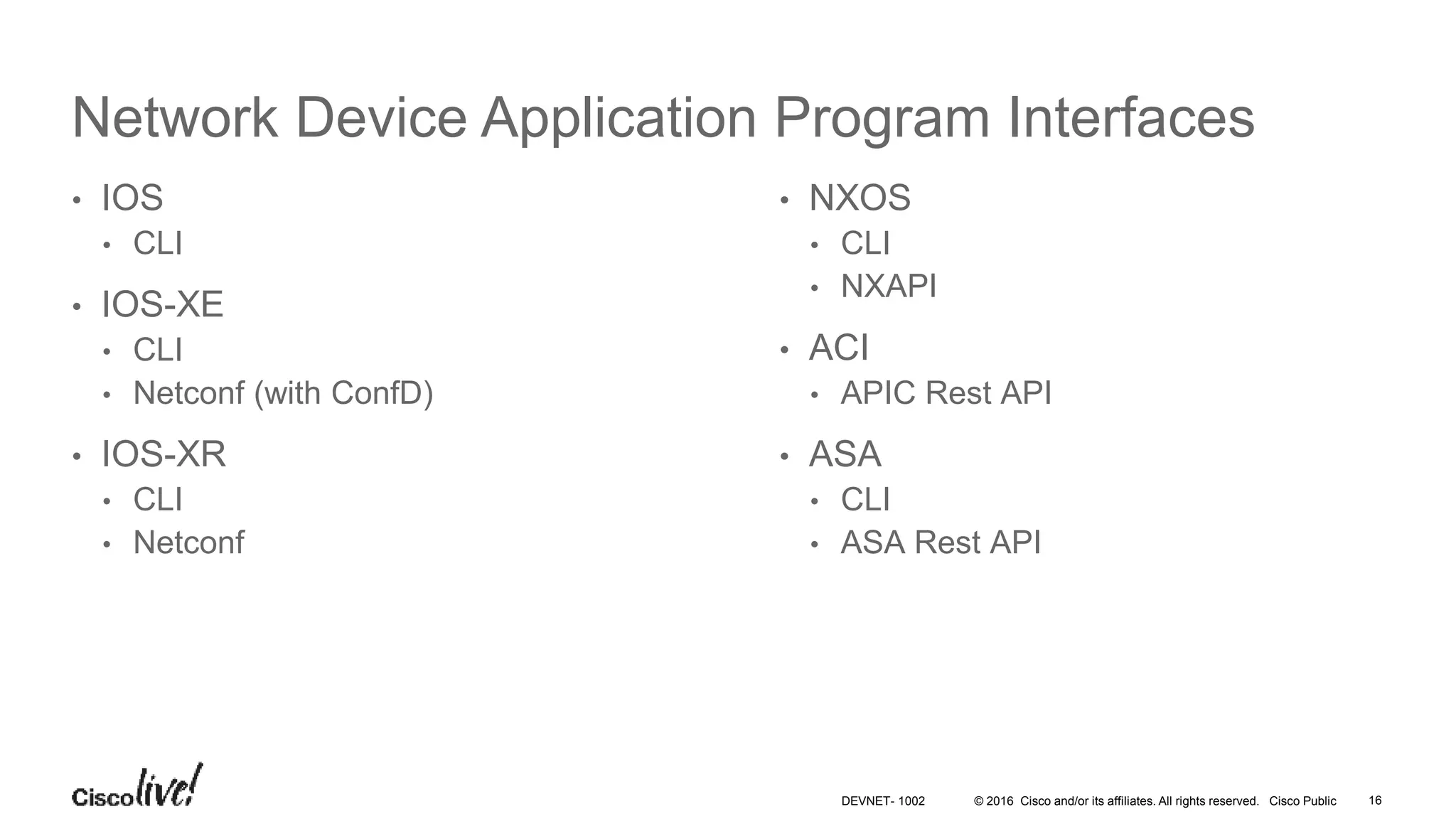 © 2016 Cisco and/or its affiliates. All rights reserved. Cisco Public 16DEVNET- 1002 Network Device Application Program Interfaces • IOS • CLI • IOS-XE • CLI • Netconf (with ConfD) • IOS-XR • CLI • Netconf • NXOS • CLI • NXAPI • ACI • APIC Rest API • ASA • CLI • ASA Rest API 