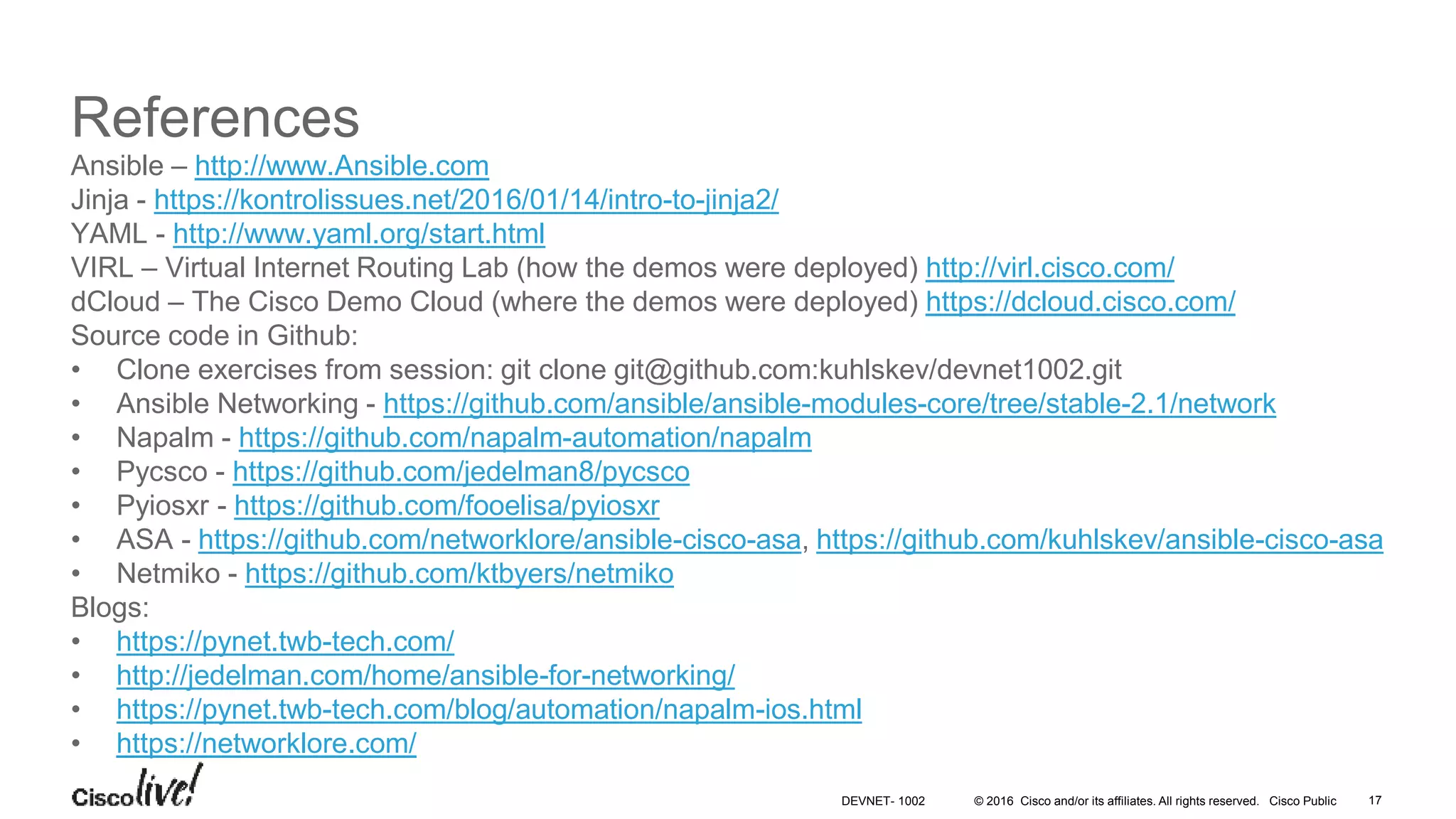 © 2016 Cisco and/or its affiliates. All rights reserved. Cisco Public References Ansible – http://www.Ansible.com Jinja - https://kontrolissues.net/2016/01/14/intro-to-jinja2/ YAML - http://www.yaml.org/start.html VIRL – Virtual Internet Routing Lab (how the demos were deployed) http://virl.cisco.com/ dCloud – The Cisco Demo Cloud (where the demos were deployed) https://dcloud.cisco.com/ Source code in Github: • Clone exercises from session: git clone git@github.com:kuhlskev/devnet1002.git • Ansible Networking - https://github.com/ansible/ansible-modules-core/tree/stable-2.1/network • Napalm - https://github.com/napalm-automation/napalm • Pycsco - https://github.com/jedelman8/pycsco • Pyiosxr - https://github.com/fooelisa/pyiosxr • ASA - https://github.com/networklore/ansible-cisco-asa, https://github.com/kuhlskev/ansible-cisco-asa • Netmiko - https://github.com/ktbyers/netmiko Blogs: • https://pynet.twb-tech.com/ • http://jedelman.com/home/ansible-for-networking/ • https://pynet.twb-tech.com/blog/automation/napalm-ios.html • https://networklore.com/ 17DEVNET- 1002 