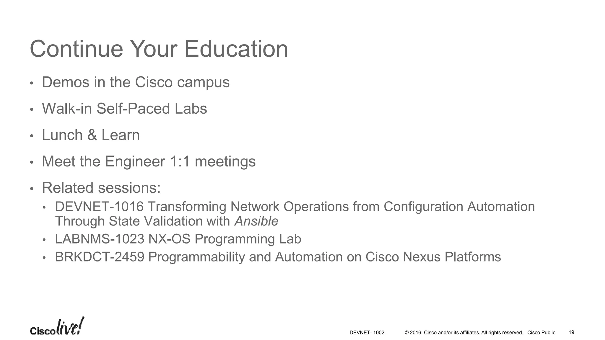 © 2016 Cisco and/or its affiliates. All rights reserved. Cisco Public Continue Your Education • Demos in the Cisco campus • Walk-in Self-Paced Labs • Lunch & Learn • Meet the Engineer 1:1 meetings • Related sessions: • DEVNET-1016 Transforming Network Operations from Configuration Automation Through State Validation with Ansible • LABNMS-1023 NX-OS Programming Lab • BRKDCT-2459 Programmability and Automation on Cisco Nexus Platforms 19DEVNET- 1002 