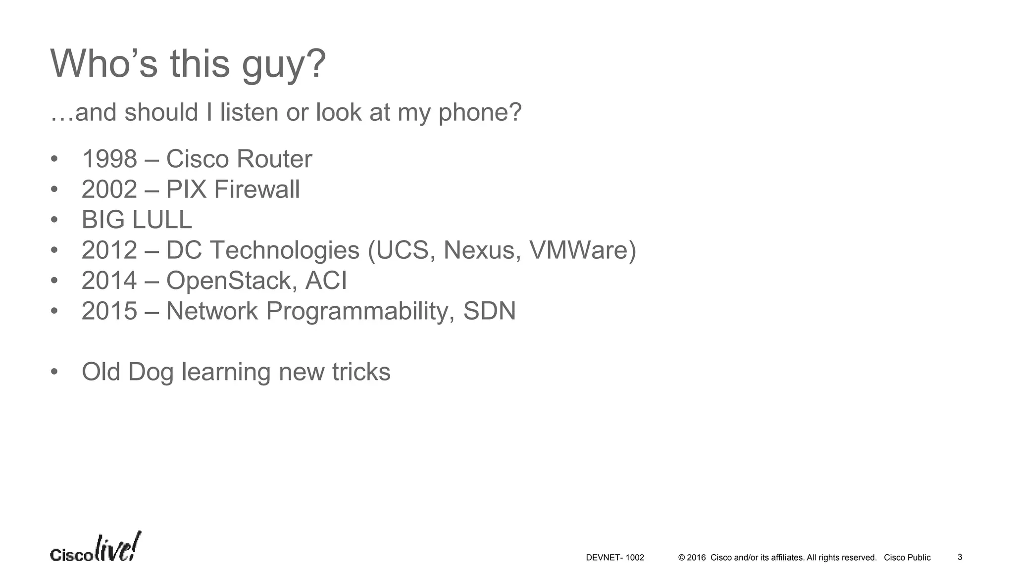 © 2016 Cisco and/or its affiliates. All rights reserved. Cisco Public 3DEVNET- 1002 Who’s this guy? • 1998 – Cisco Router • 2002 – PIX Firewall • BIG LULL • 2012 – DC Technologies (UCS, Nexus, VMWare) • 2014 – OpenStack, ACI • 2015 – Network Programmability, SDN • Old Dog learning new tricks …and should I listen or look at my phone? 