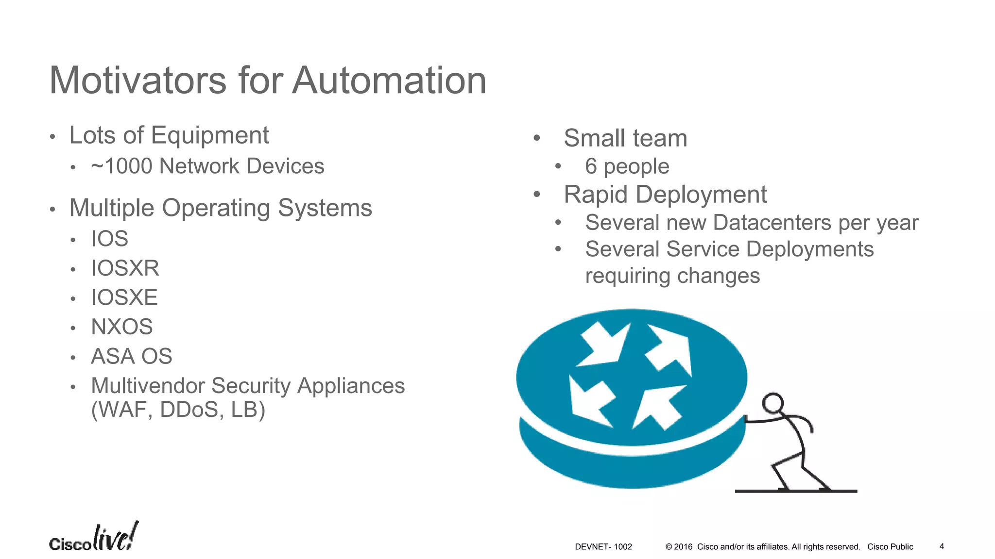 © 2016 Cisco and/or its affiliates. All rights reserved. Cisco Public 4DEVNET- 1002 Motivators for Automation • Lots of Equipment • ~1000 Network Devices • Multiple Operating Systems • IOS • IOSXR • IOSXE • NXOS • ASA OS • Multivendor Security Appliances (WAF, DDoS, LB) • Small team • 6 people • Rapid Deployment • Several new Datacenters per year • Several Service Deployments requiring changes 