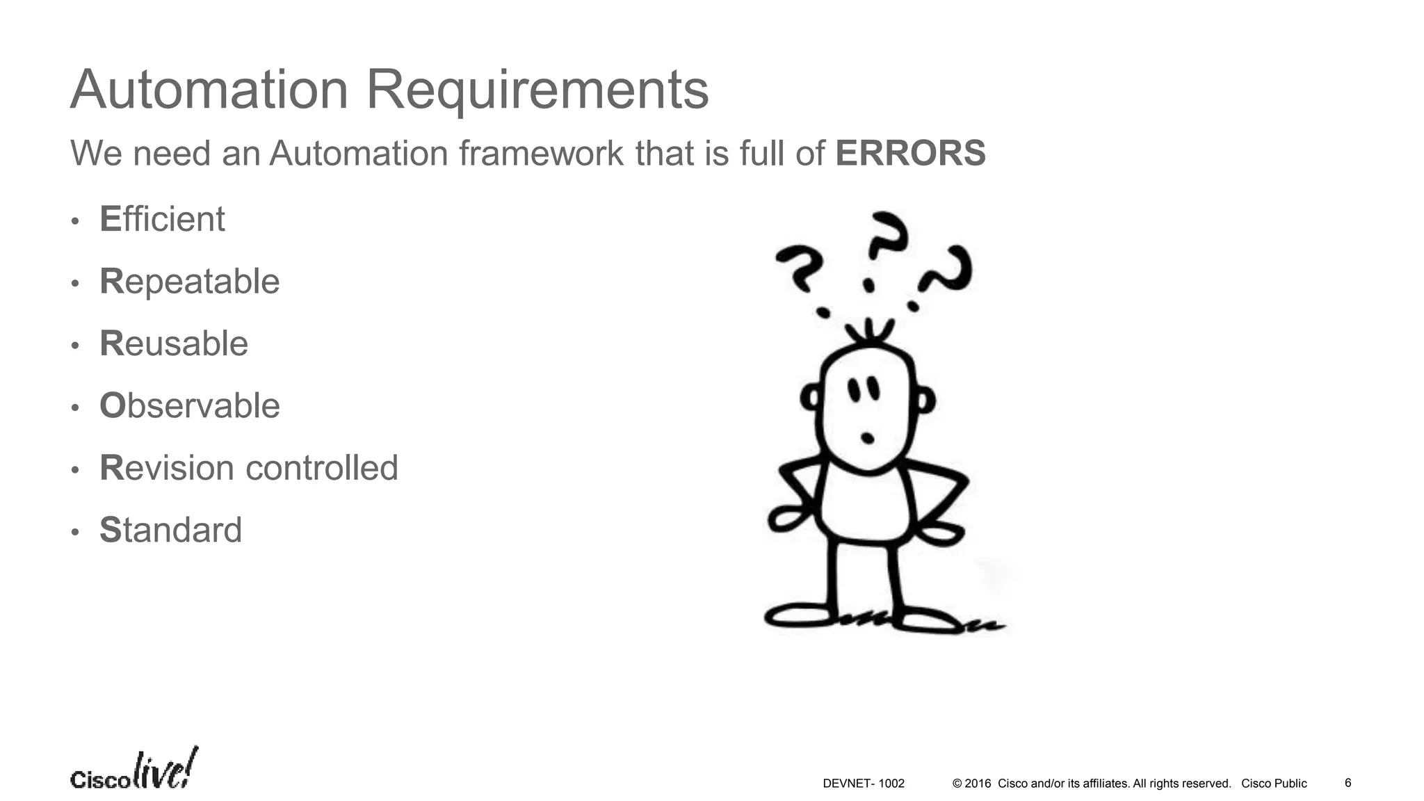 © 2016 Cisco and/or its affiliates. All rights reserved. Cisco Public 6DEVNET- 1002 Automation Requirements • Efficient • Repeatable • Reusable • Observable • Revision controlled • Standard We need an Automation framework that is full of ERRORS 