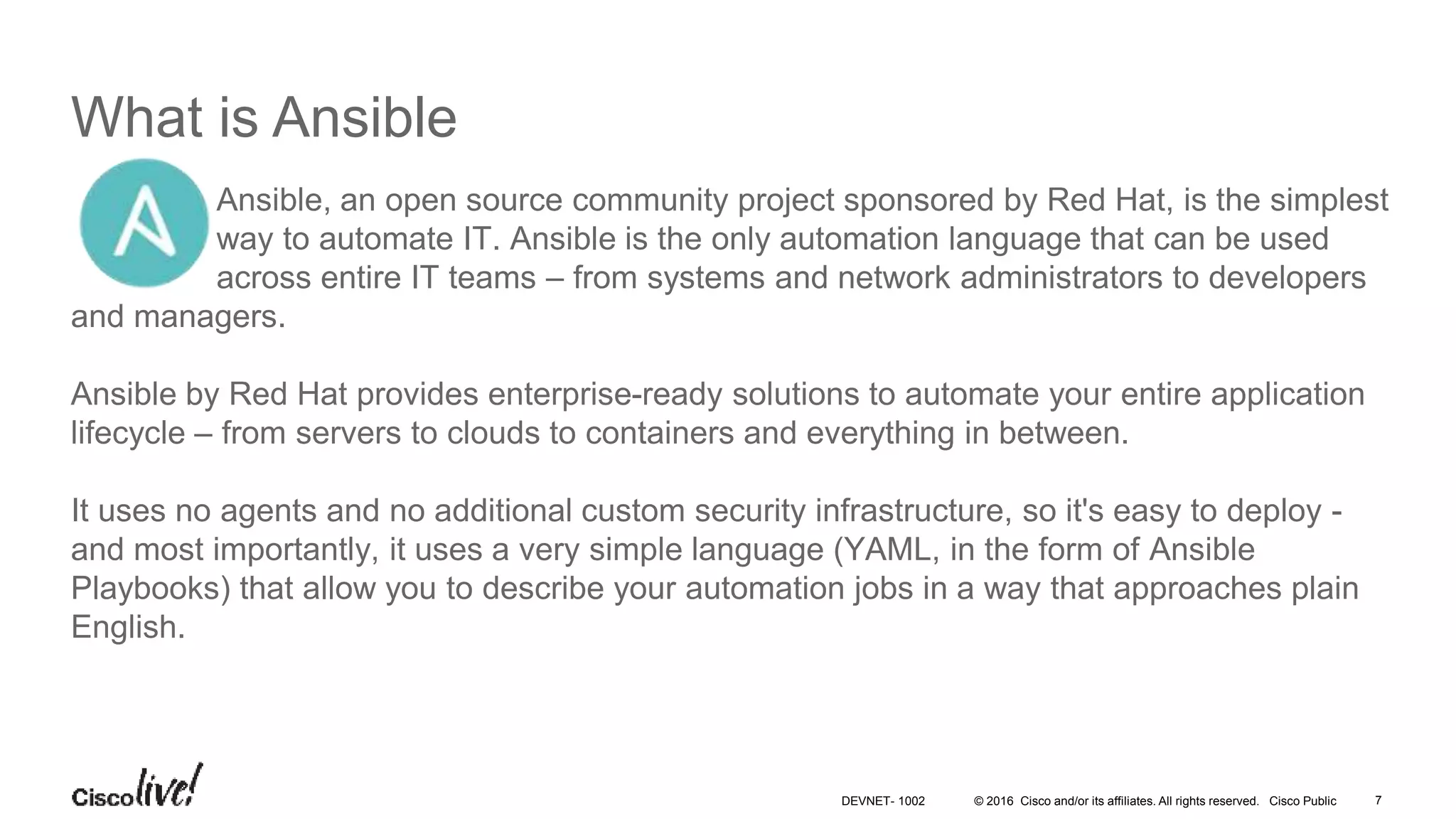© 2016 Cisco and/or its affiliates. All rights reserved. Cisco Public What is Ansible Ansible, an open source community project sponsored by Red Hat, is the simplest way to automate IT. Ansible is the only automation language that can be used across entire IT teams – from systems and network administrators to developers and managers. Ansible by Red Hat provides enterprise-ready solutions to automate your entire application lifecycle – from servers to clouds to containers and everything in between. It uses no agents and no additional custom security infrastructure, so it's easy to deploy - and most importantly, it uses a very simple language (YAML, in the form of Ansible Playbooks) that allow you to describe your automation jobs in a way that approaches plain English. 7DEVNET- 1002 