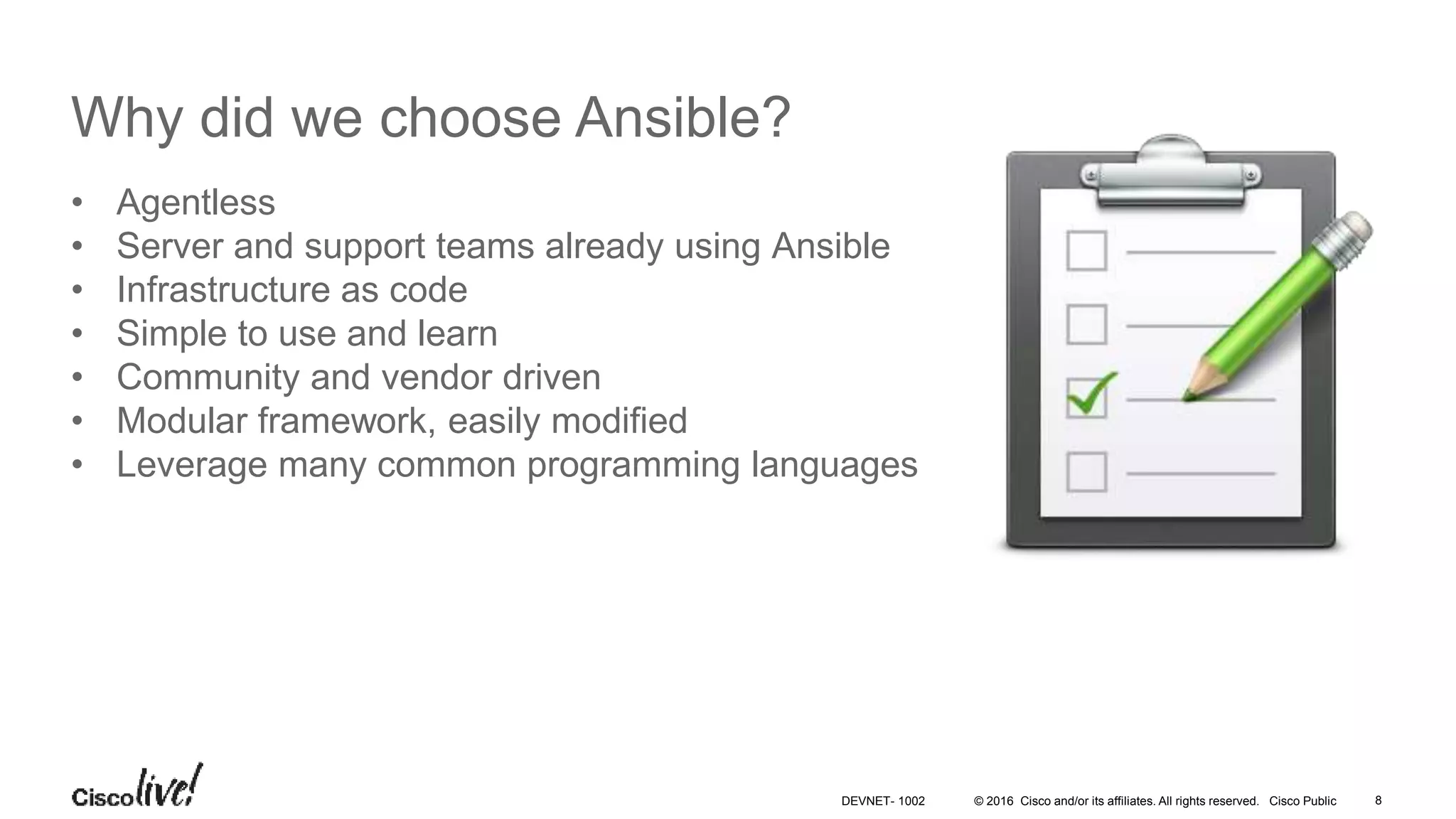© 2016 Cisco and/or its affiliates. All rights reserved. Cisco Public Why did we choose Ansible? • Agentless • Server and support teams already using Ansible • Infrastructure as code • Simple to use and learn • Community and vendor driven • Modular framework, easily modified • Leverage many common programming languages 8DEVNET- 1002 