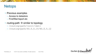 © 2014 Cisco and/or its affiliates. All rights reserved.Presentation_ID Cisco Public DevNet @
Netops
• Previous examples
– Access to datastore
– Find/filter/report etc
• routing-path  similar to topology
– /routing-path/{src}/{dst}
– /routing-path/40.0.0.15/40.0.5.12
Cisco Confidential
 