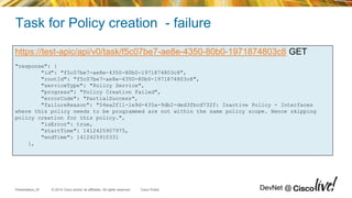 © 2014 Cisco and/or its affiliates. All rights reserved.Presentation_ID Cisco Public DevNet @
Task for Policy creation - failure
https://test-apic/api/v0/task/f5c07be7-ae8e-4350-80b0-1971874803c8 GET
"response": {
"id": "f5c07be7-ae8e-4350-80b0-1971874803c8",
"rootId": "f5c07be7-ae8e-4350-80b0-1971874803c8",
"serviceType": "Policy Service",
"progress": "Policy Creation Failed",
"errorCode": "PartialSuccess",
"failureReason": "04ea2f11-1e9d-435a-9db2-ded3fbcd732f: Inactive Policy - Interfaces
where this policy needs to be programmed are not within the same policy scope. Hence skipping
policy creation for this policy.",
"isError": true,
"startTime": 1412425907975,
"endTime": 1412425910331
},
 