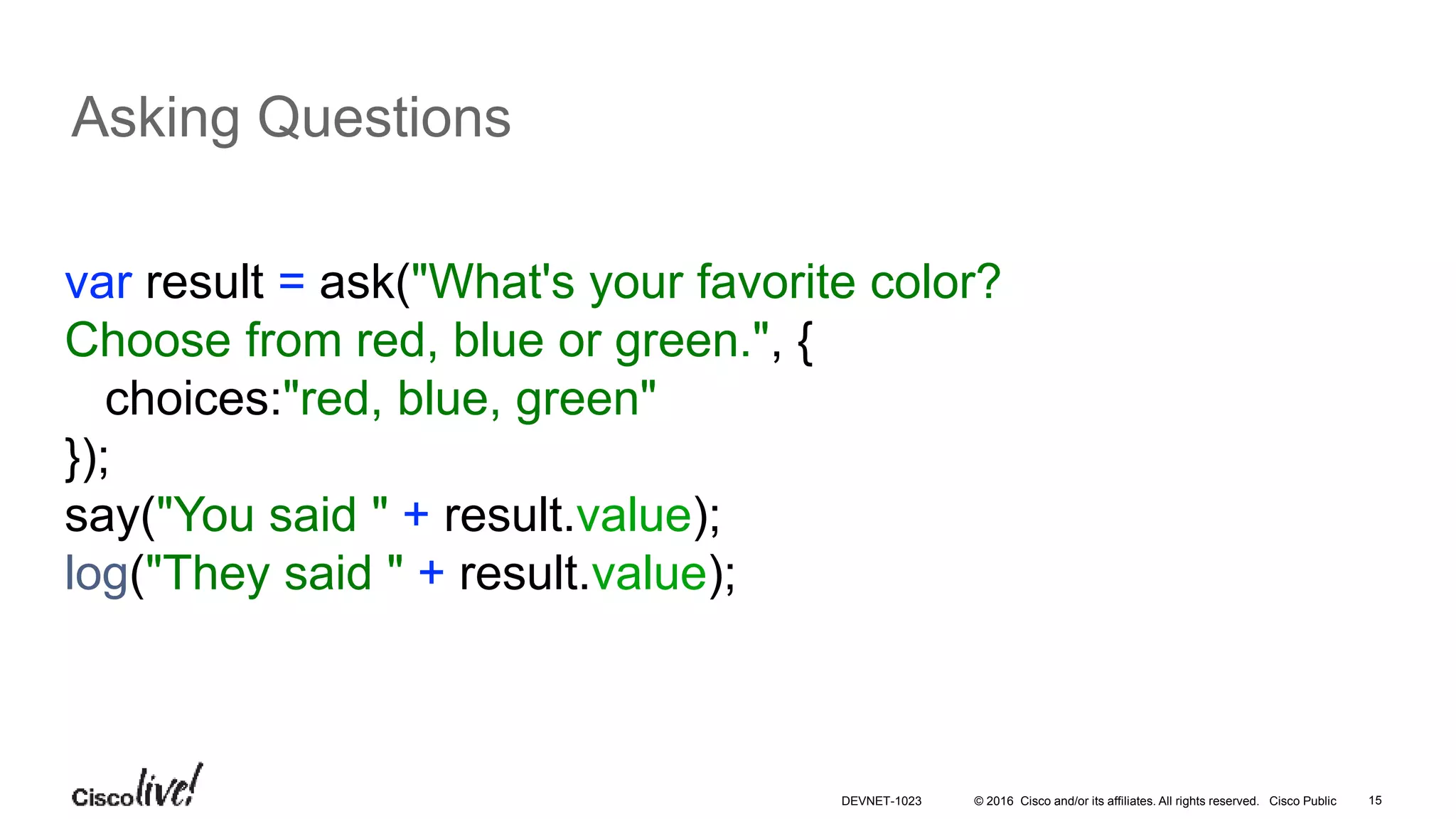 © 2016 Cisco and/or its affiliates. All rights reserved. Cisco Public 15
Asking Questions
var result = ask("What's your favorite color?
Choose from red, blue or green.", {
choices:"red, blue, green"
});
say("You said " + result.value);
log("They said " + result.value);
DEVNET-1023
 