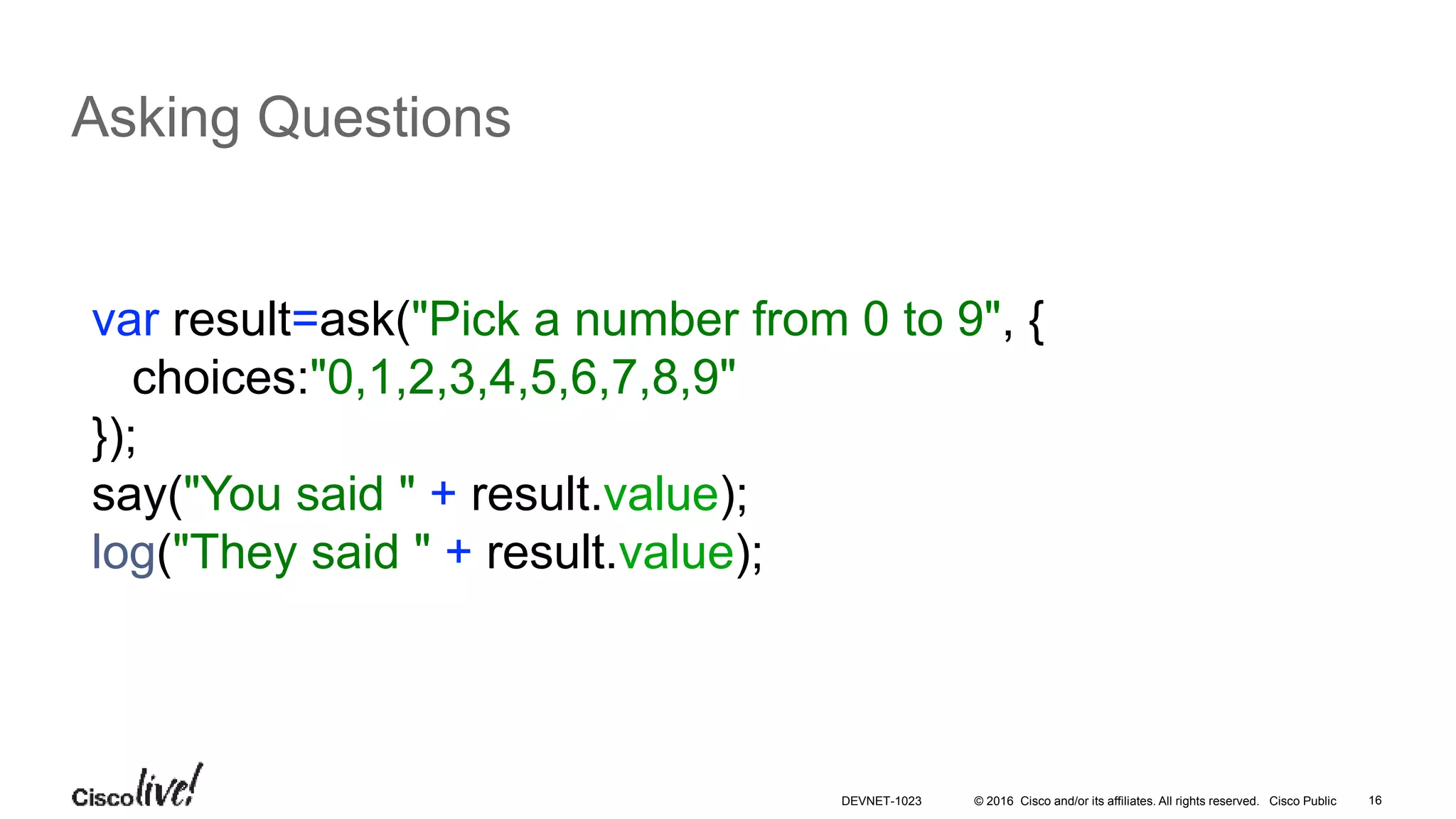 © 2016 Cisco and/or its affiliates. All rights reserved. Cisco Public 16
Asking Questions
var result=ask("Pick a number from 0 to 9", {
choices:"0,1,2,3,4,5,6,7,8,9"
});
say("You said " + result.value);
log("They said " + result.value);
DEVNET-1023
 